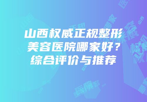山西权威正规整形美容医院哪家好？综合评价与推荐