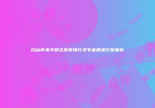 白山市兔牙矫正医院排行及专业解决方案推荐