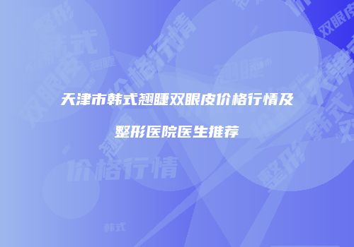天津市韩式翘睫双眼皮价格行情及整形医院医生推荐