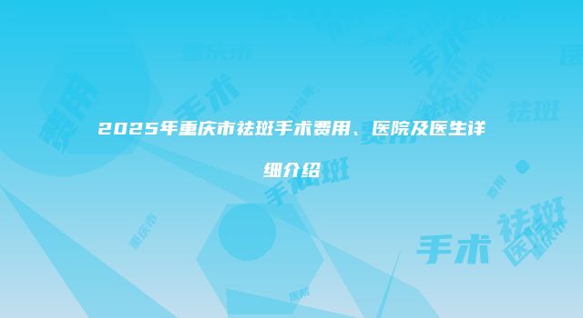 2025年重庆市祛斑手术费用、医院及医生详细介绍