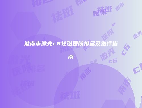 淮南市激光c6祛斑医院排名及选择指南