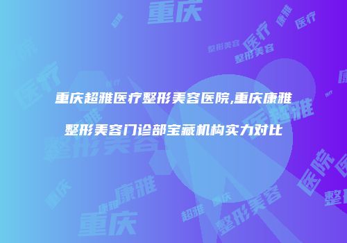 重庆超雅医疗整形美容医院,重庆康雅整形美容门诊部宝藏机构实力对比