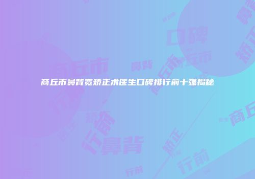 商丘市鼻背宽矫正术医生口碑排行前十强揭秘