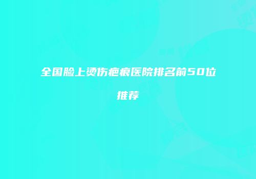 全国脸上烫伤疤痕医院排名前50位推荐