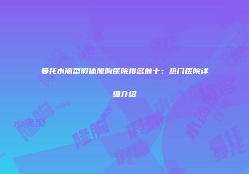 曼托水滴型假体隆胸医院排名前十：热门医院详细介绍
