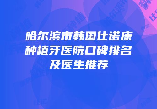 哈尔滨市韩国仕诺康种植牙医院口碑排名及医生推荐