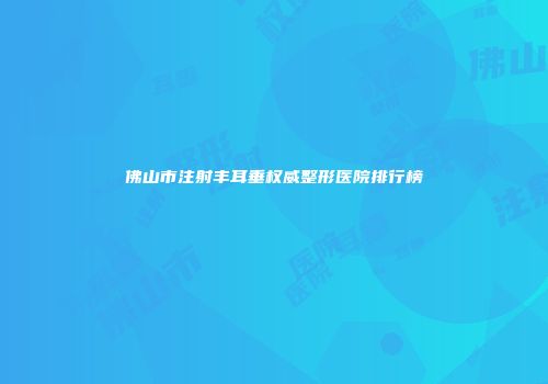 佛山市注射丰耳垂权威整形医院排行榜