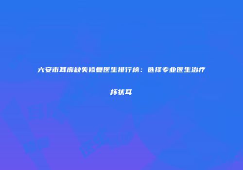 六安市耳廓缺失修复医生排行榜：选择专业医生治疗杯状耳