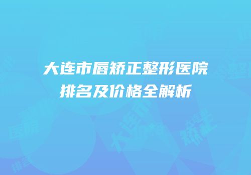 大连市唇矫正整形医院排名及价格全解析