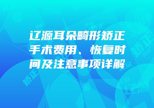 辽源耳朵畸形矫正手术费用、恢复时间及注意事项详解