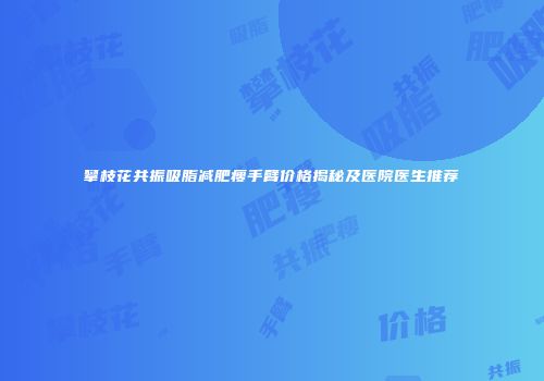 攀枝花共振吸脂减肥瘦手臂价格揭秘及医院医生推荐