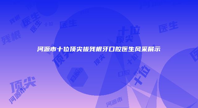 河源市十位顶尖拔残根牙口腔医生风采展示