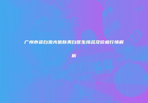 广州市瓷白激光嫩肤美白医生排名及价格行情解析