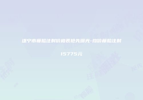遂宁市瘦脸注射价格表抢先曝光-均价瘦脸注射15775元