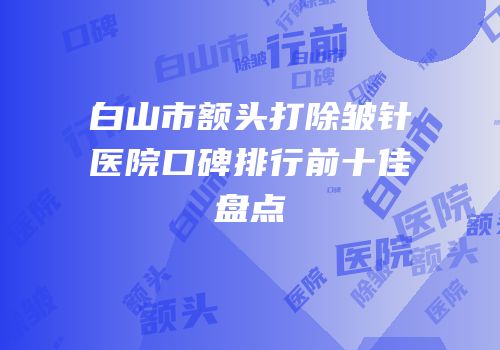 白山市额头打除皱针医院口碑排行前十佳盘点