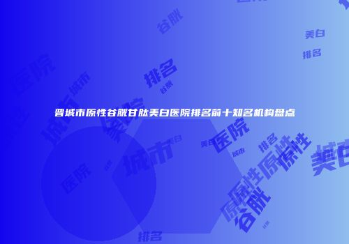 晋城市原性谷胱甘肽美白医院排名前十知名机构盘点