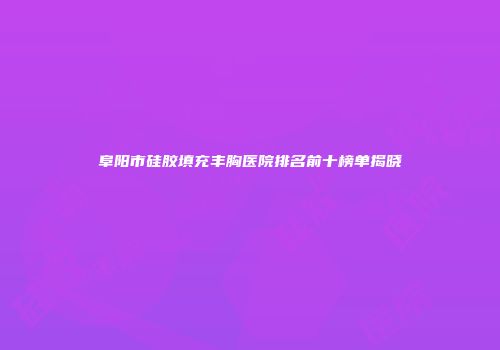 阜阳市硅胶填充丰胸医院排名前十榜单揭晓