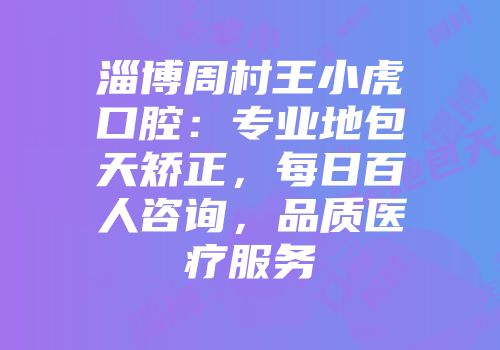 淄博周村王小虎口腔：专业地包天矫正，每日百人咨询，品质医疗服务