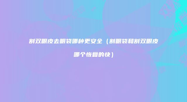 割双眼皮去眼袋哪种更安全（割眼袋和割双眼皮哪个恢复的快）