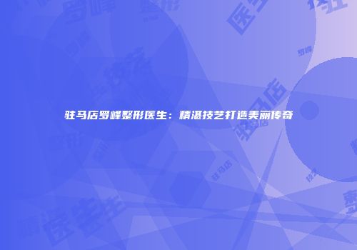 驻马店罗峰整形医生：精湛技艺打造美丽传奇