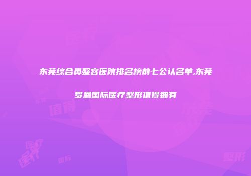 东莞综合鼻整容医院排名榜前七公认名单,东莞罗恩国际医疗整形值得拥有