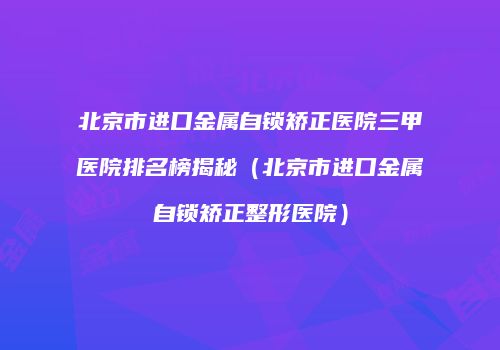 北京市进口金属自锁矫正医院三甲医院排名榜揭秘（北京市进口金属自锁矫正整形医院）