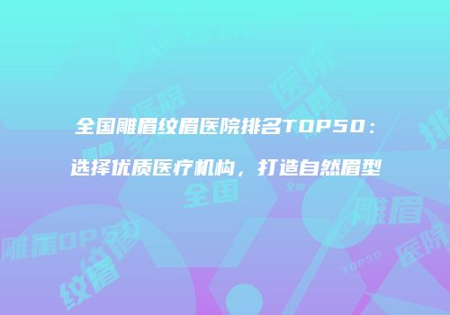 全国雕眉纹眉医院排名TOP50：选择优质医疗机构，打造自然眉型
