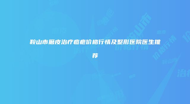 鞍山市磨皮治疗痘疤价格行情及整形医院医生推荐