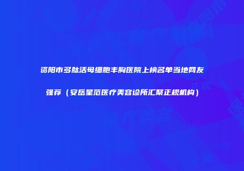 资阳市多肽活母细胞丰胸医院上榜名单当地网友强荐（安岳星范医疗美容诊所汇聚正规机构）