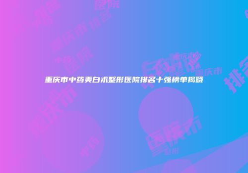 重庆市中药美白术整形医院排名十强榜单揭晓