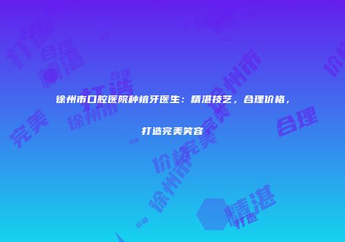 徐州市口腔医院种植牙医生：精湛技艺，合理价格，打造完美笑容