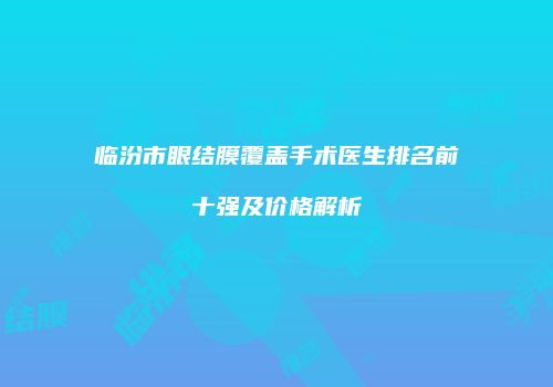 临汾市眼结膜覆盖手术医生排名前十强及价格解析
