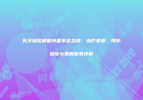 乳牙髓腔根管问题不容忽视：治疗步骤、预防措施与费用因素详解