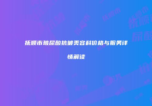 抚顺市玻尿酸抗皱美容科价格与服务详情解读