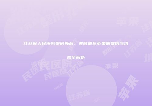 江苏省人民医院整形外科：注射填充苹果肌案例与价格全解析