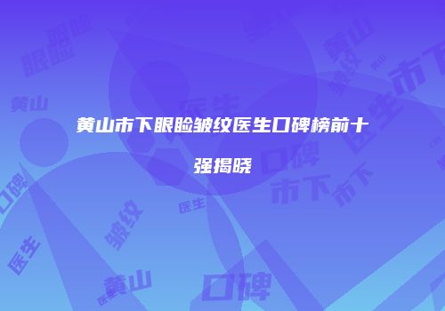 黄山市下眼睑皱纹医生口碑榜前十强揭晓