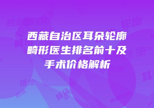西藏自治区耳朵轮廓畸形医生排名前十及手术价格解析