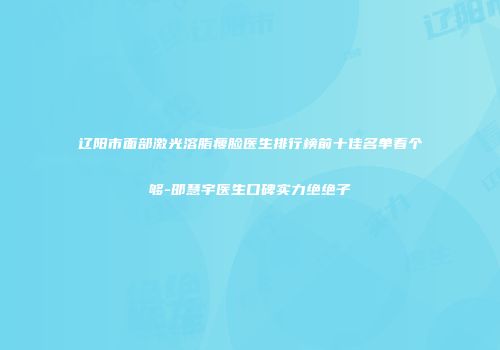 辽阳市面部激光溶脂瘦脸医生排行榜前十佳名单看个够-邵慧宇医生口碑实力绝绝子