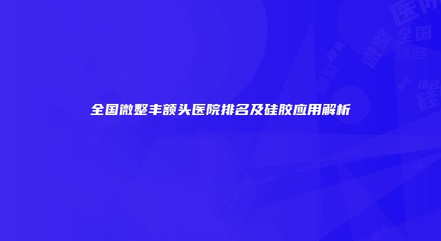 全国微整丰额头医院排名及硅胶应用解析