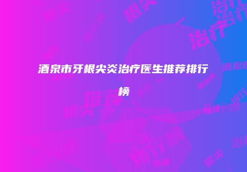 酒泉市牙根尖炎治疗医生推荐排行榜