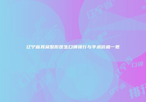 辽宁省耳朵整形医生口碑排行与手术价格一览