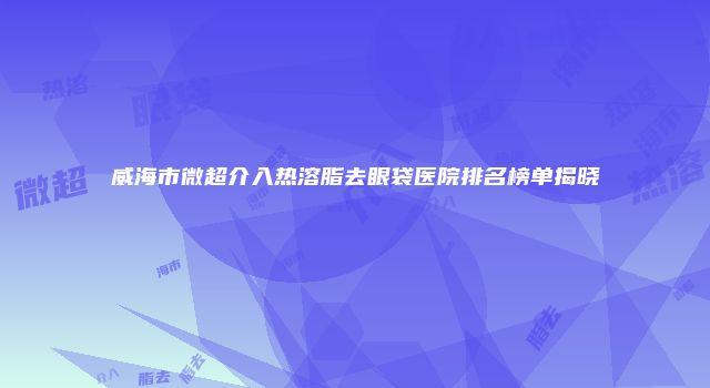 威海市微超介入热溶脂去眼袋医院排名榜单揭晓