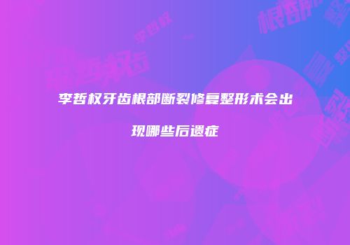 李哲权牙齿根部断裂修复整形术会出现哪些后遗症