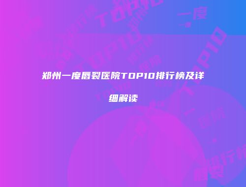 郑州一度唇裂医院TOP10排行榜及详细解读