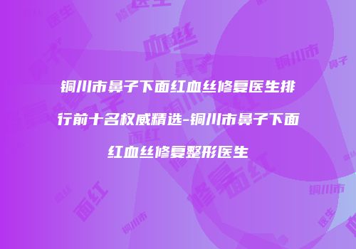 铜川市鼻子下面红血丝修复医生排行前十名权威精选-铜川市鼻子下面红血丝修复整形医生