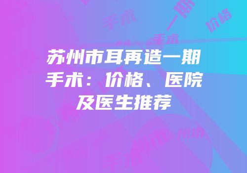 苏州市耳再造一期手术：价格、医院及医生推荐