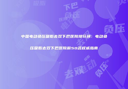 中国电动负压吸脂去双下巴医院排行榜：电动负压吸脂去双下巴医院前50名权威指南