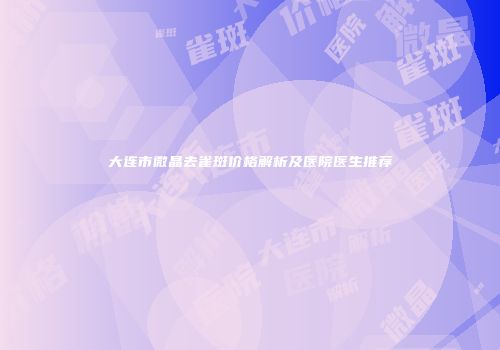 大连市微晶去雀斑价格解析及医院医生推荐