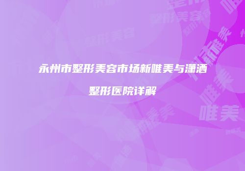 永州市整形美容市场新唯美与潇洒整形医院详解