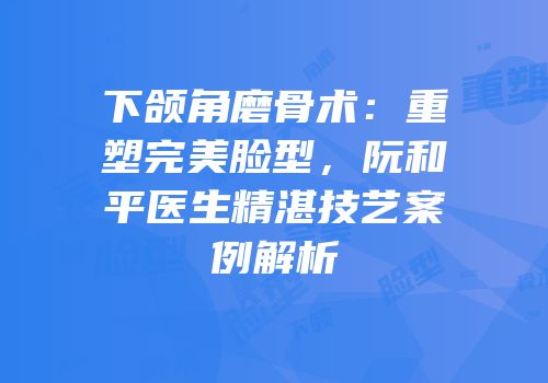 下颌角磨骨术：重塑完美脸型，阮和平医生精湛技艺案例解析